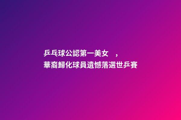 乒乓球公認第一美女，華裔歸化球員遺憾落選世乒賽-第1張-觀點-玄機派